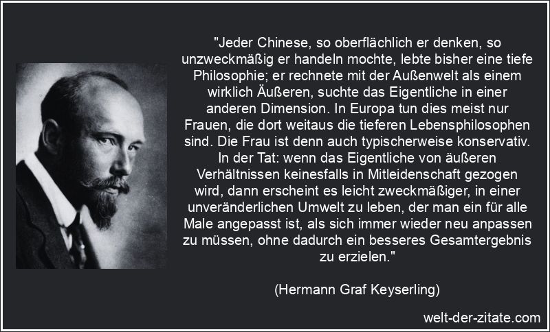 „Jeder Chinese, so oberflächlich er denken, so unzweckmäßig er handeln mochte, lebte bisher eine tiefe Philosophie; er rechnete mit der Außenwelt als einem wirklich Äußeren, suchte das Eigentliche in einer anderen Dimension. In Europa tun dies meist nur Frauen, die dort weitaus die tieferen Lebensphilosophen sind. Die Frau ist denn auch typischerweise konservativ. In der Tat: wenn das Eigentliche von äußeren Verhältnissen keinesfalls in Mitleidenschaft gezogen wird, dann erscheint es leicht zweckmäßiger, in einer unveränderlichen Umwelt zu leben, der man ein für alle Male angepasst ist, als sich immer wieder neu anpassen zu müssen, ohne dadurch ein besseres Gesamtergebnis zu erzielen.“ Hermann Graf Keyserling Zitat Anpassung: Jeder Chinese, so