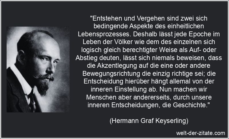 „Entstehen und Vergehen sind zwei sich bedingende Aspekte des einheitlichen Lebensprozesses. Deshalb lässt jede Epoche im Leben der Völker wie dem des einzelnen sich logisch gleich berechtigter Weise als Auf- oder Abstieg deuten, lässt sich niemals beweisen, dass die Akzentlegung auf die eine oder andere Bewegungsrichtung die einzig richtige sei; die Entscheidung hierüber hängt allemal von der inneren Einstellung ab. Nun machen wir Menschen aber andererseits, durch unsere inneren Entscheidungen, die Geschichte.“ Hermann Graf Keyserling Zitat Geschichte: Entstehen und Vergehen sind