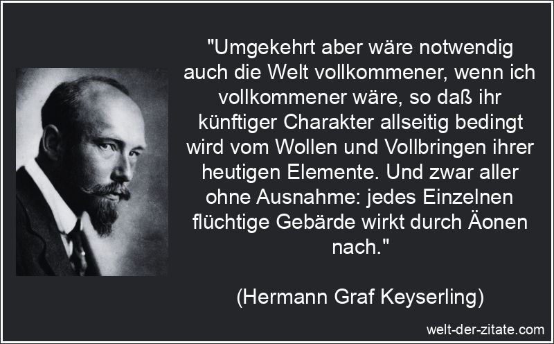 „Umgekehrt aber wäre notwendig auch die Welt vollkommener, wenn ich vollkommener wäre, so daß ihr künftiger Charakter allseitig bedingt wird vom Wollen und Vollbringen ihrer heutigen Elemente. Und zwar aller ohne Ausnahme: jedes Einzelnen flüchtige Gebärde wirkt durch Äonen nach.“ Hermann Graf Keyserling Zitat Vollkommenheit: Umgekehrt aber wäre