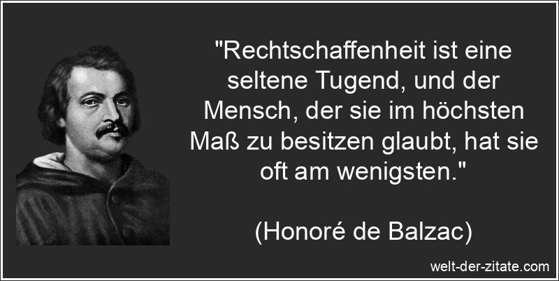 „Rechtschaffenheit ist eine seltene Tugend, und der Mensch, der sie im höchsten Maß zu besitzen glaubt, hat sie oft am wenigsten.“ Honoré de Balzac Zitat Rechtschaffenheit: Rechtschaffenheit ist eine
