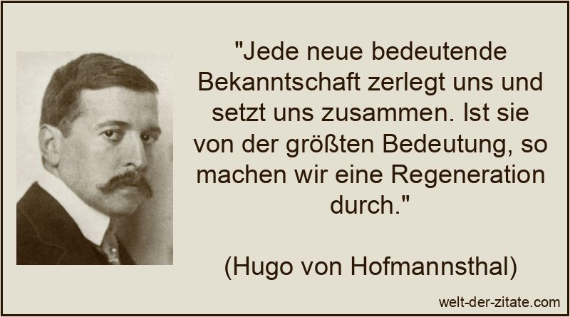 „Jede neue bedeutende Bekanntschaft zerlegt uns und setzt uns zusammen. Ist sie von der größten Bedeutung, so machen wir eine Regeneration durch.“ Hugo von Hofmannsthal Zitat Bekanntschaften: Jede neue bedeutende