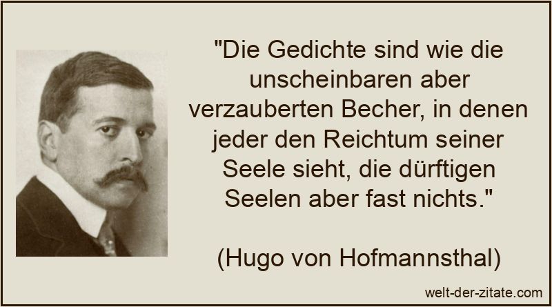 „Die Gedichte sind wie die unscheinbaren aber verzauberten Becher, in denen jeder den Reichtum seiner Seele sieht, die dürftigen Seelen aber fast nichts.“ Hugo von Hofmannsthal Zitat Gedichte: Die Gedichte sind wie die
