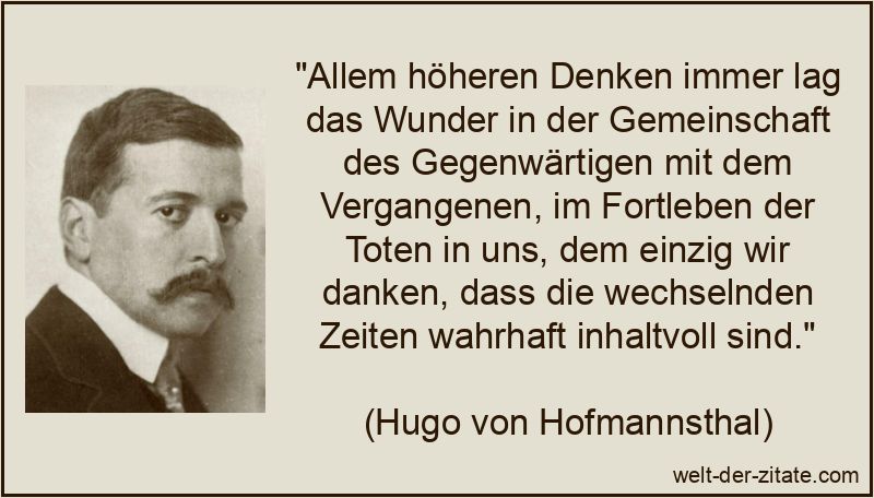 „Allem höheren Denken immer lag das Wunder in der Gemeinschaft des Gegenwärtigen mit dem Vergangenen, im Fortleben der Toten in uns, dem einzig wir danken, dass die wechselnden Zeiten wahrhaft inhaltvoll sind.“ Hugo von Hofmannsthal Zitat Gegenwart: Allem höheren Denken immer