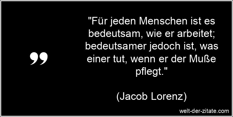 „Für jeden Menschen ist es bedeutsam, wie er arbeitet; bedeutsamer jedoch ist, was einer tut, wenn er der Muße pflegt.“ Jacob Lorenz Zitat Muße: Für jeden Menschen ist es bedeutsam, wie