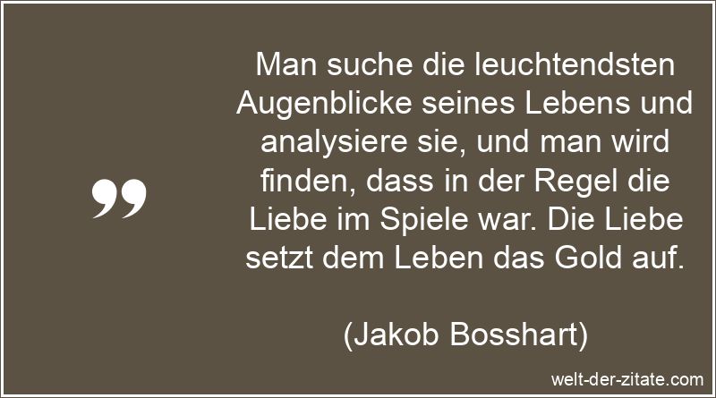 Man suche die leuchtendsten Augenblicke seines Lebens und analysiere sie, und man wird finden, dass in der Regel die Liebe im Spiele war. Die Liebe setzt dem Leben das Gold auf. Jakob Bosshart Zitat Liebe: Man suche die leuchtendsten Augenblicke