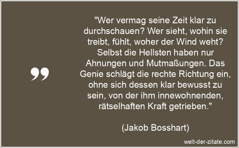 „Wer vermag seine Zeit klar zu durchschauen? Wer sieht, wohin sie treibt, fühlt, woher der Wind weht? Selbst die Hellsten haben nur Ahnungen und Mutmaßungen. Das Genie schlägt die rechte Richtung ein, ohne sich dessen klar bewusst zu sein, von der ihm innewohnenden, rätselhaften Kraft getrieben.“ Jakob Bosshart Zitat Zeit: Wer vermag seine Zeit klar zu
