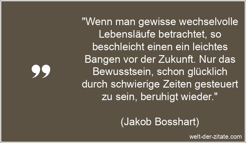 „Wenn man gewisse wechselvolle Lebensläufe betrachtet, so beschleicht einen ein leichtes Bangen vor der Zukunft. Nur das Bewusstsein, schon glücklich durch schwierige Zeiten gesteuert zu sein, beruhigt wieder.“ Jakob Bosshart Zitat Zukunft: Wenn man gewisse wechselvolle