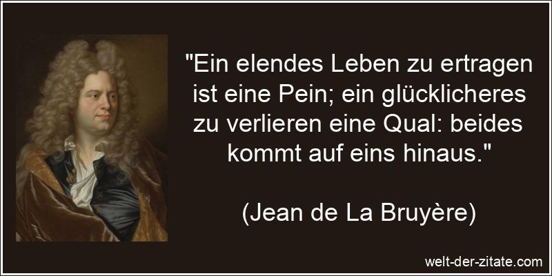 „Ein elendes Leben zu ertragen ist eine Pein; ein glücklicheres zu verlieren eine Qual: beides kommt auf eins hinaus.“ Jean de La Bruyère Zitat das Leben: Ein elendes Leben zu ertragen