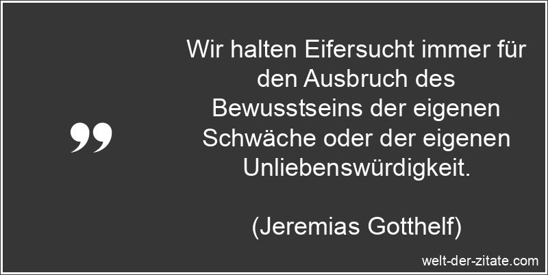 Wir halten Eifersucht immer für den Ausbruch des Bewusstseins der eigenen Schwäche oder der eigenen Unliebenswürdigkeit. Jeremias Gotthelf Zitat Eifersucht: Wir halten Eifersucht immer für