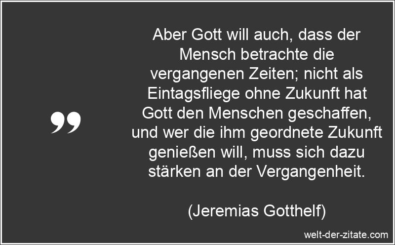 Aber Gott will auch, dass der Mensch betrachte die vergangenen Zeiten; nicht als Eintagsfliege ohne Zukunft hat Gott den Menschen geschaffen, und wer die ihm geordnete Zukunft genießen will, muss sich dazu stärken an der Vergangenheit. Jeremias Gotthelf Zitat Gott: Aber Gott will auch, dass der Mensch