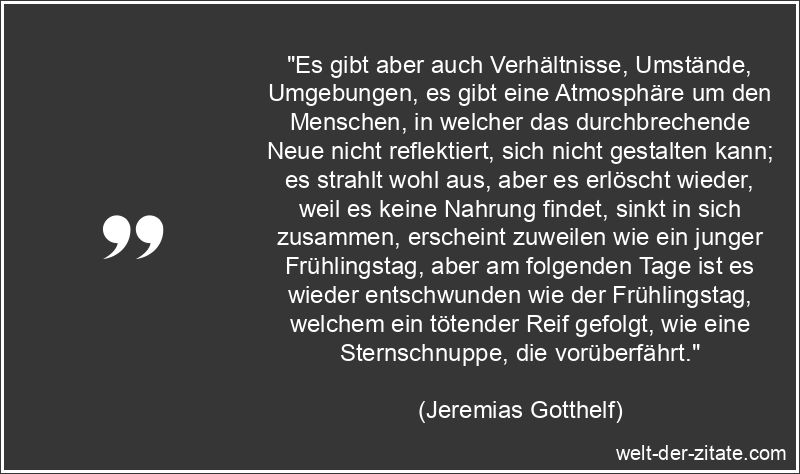 „Es gibt aber auch Verhältnisse, Umstände, Umgebungen, es gibt eine Atmosphäre um den Menschen, in welcher das durchbrechende Neue nicht reflektiert, sich nicht gestalten kann; es strahlt wohl aus, aber es erlöscht wieder, weil es keine Nahrung findet, sinkt in sich zusammen, erscheint zuweilen wie ein junger Frühlingstag, aber am folgenden Tage ist es wieder entschwunden wie der Frühlingstag, welchem ein tötender Reif gefolgt, wie eine Sternschnuppe, die vorüberfährt.“ Jeremias Gotthelf Zitat Veränderungen: Es gibt aber auch