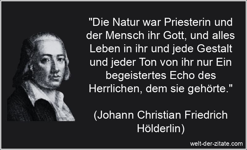 „Die Natur war Priesterin und der Mensch ihr Gott, und alles Leben in ihr und jede Gestalt und jeder Ton von ihr nur Ein begeistertes Echo des Herrlichen, dem sie gehörte.“ Johann Christian Friedrich Hölderlin Zitat Natur: Die Natur war