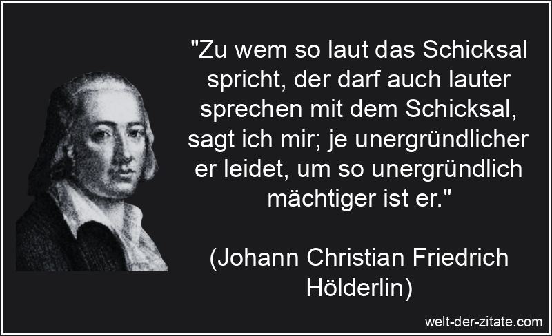 „Zu wem so laut das Schicksal spricht, der darf auch lauter sprechen mit dem Schicksal, sagt ich mir; je unergründlicher er leidet, um so unergründlich mächtiger ist er.“ Johann Christian Friedrich Hölderlin Zitat Schicksal: Zu wem so laut