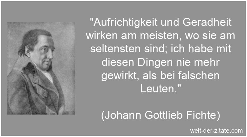 „Aufrichtigkeit und Geradheit wirken am meisten, wo sie am seltensten sind; ich habe mit diesen Dingen nie mehr gewirkt, als bei falschen Leuten.“ Johann Gottlieb Fichte Zitat Aufrichtigkeit: Aufrichtigkeit und