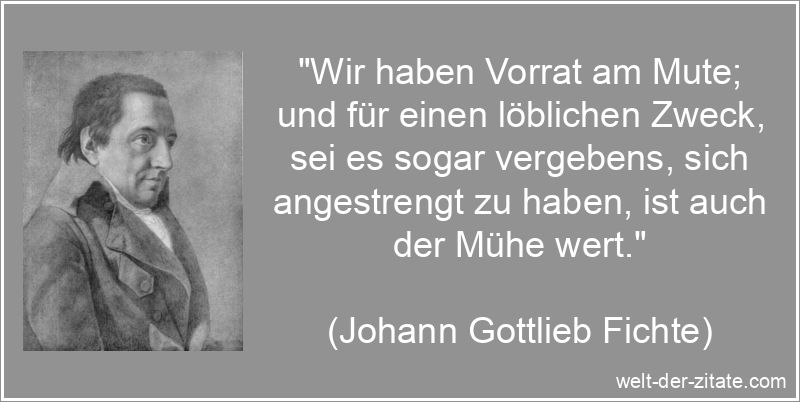 „Wir haben Vorrat am Mute; und für einen löblichen Zweck, sei es sogar vergebens, sich angestrengt zu haben, ist auch der Mühe wert.“ Johann Gottlieb Fichte Zitat Mut: Wir haben Vorrat am Mute; und für