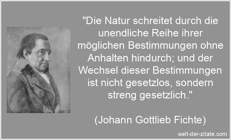 „Die Natur schreitet durch die unendliche Reihe ihrer möglichen Bestimmungen ohne Anhalten hindurch; und der Wechsel dieser Bestimmungen ist nicht gesetzlos, sondern streng gesetzlich.“ Johann Gottlieb Fichte Zitat Natur: Die Natur schreitet durch die