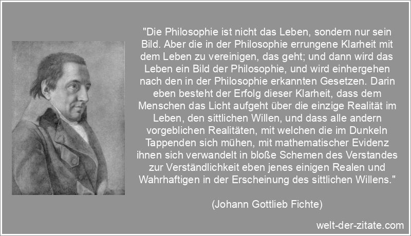 „Die Philosophie ist nicht das Leben, sondern nur sein Bild. Aber die in der Philosophie errungene Klarheit mit dem Leben zu vereinigen, das geht; und dann wird das Leben ein Bild der Philosophie, und wird einhergehen nach den in der Philosophie erkannten Gesetzen. Darin eben besteht der Erfolg dieser Klarheit, dass dem Menschen das Licht aufgeht über die einzige Realität im Leben, den sittlichen Willen, und dass alle andern vorgeblichen Realitäten, mit welchen die im Dunkeln Tappenden sich mühen, mit mathematischer Evidenz ihnen sich verwandelt in bloße Schemen des Verstandes zur Verständlichkeit eben jenes einigen Realen und Wahrhaftigen in der Erscheinung des sittlichen Willens.“ Johann Gottlieb Fichte Zitat Philosophie: Die Philosophie ist nicht