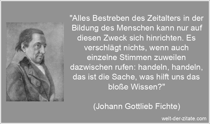 „Alles Bestreben des Zeitalters in der Bildung des Menschen kann nur auf diesen Zweck sich hinrichten. Es verschlägt nichts, wenn auch einzelne Stimmen zuweilen dazwischen rufen: handeln, handeln, das ist die Sache, was hilft uns das bloße Wissen?“ Johann Gottlieb Fichte Zitat Wissen & Bildung: Alles Bestreben