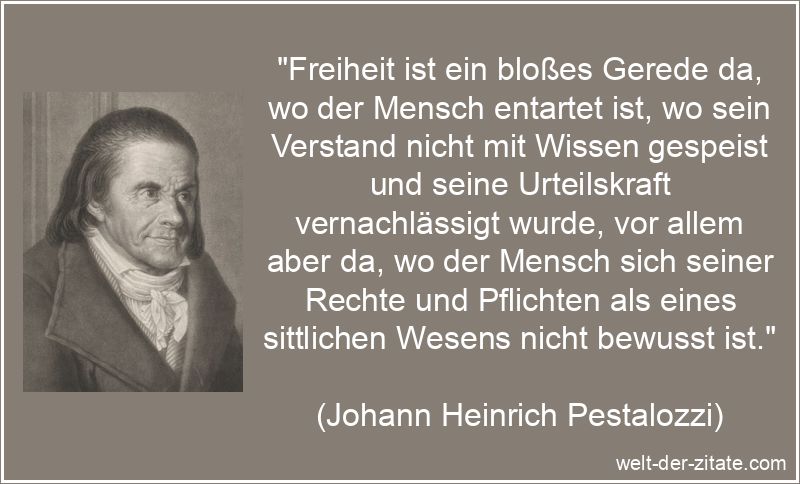 „Freiheit ist ein bloßes Gerede da, wo der Mensch entartet ist, wo sein Verstand nicht mit Wissen gespeist und seine Urteilskraft vernachlässigt wurde, vor allem aber da, wo der Mensch sich seiner Rechte und Pflichten als eines sittlichen Wesens nicht bewusst ist.“ Johann Heinrich Pestalozzi Zitat Freiheit: Freiheit ist ein bloßes