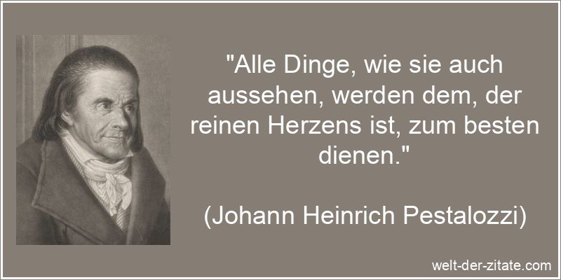 „Alle Dinge, wie sie auch aussehen, werden dem, der reinen Herzens ist, zum besten dienen.“ Johann Heinrich Pestalozzi Zitat Herz: Alle Dinge, wie sie auch