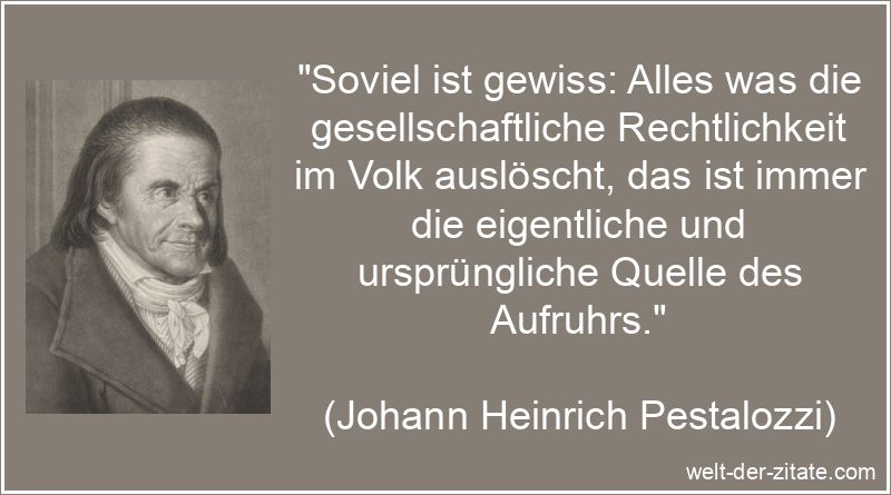 „Soviel ist gewiss: Alles was die gesellschaftliche Rechtlichkeit im Volk auslöscht, das ist immer die eigentliche und ursprüngliche Quelle des Aufruhrs.“ Johann Heinrich Pestalozzi Zitat Recht: Soviel ist gewiss: Alles was