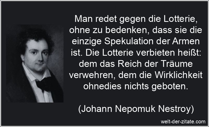 Man redet gegen die Lotterie, ohne zu bedenken, dass sie die einzige Spekulation der Armen ist. Die Lotterie verbieten heißt: dem das Reich der Träume verwehren, dem die Wirklichkeit ohnedies nichts geboten. Johann Nepomuk Nestroy Zitat Lotterie: Man redet gegen die Lotterie,