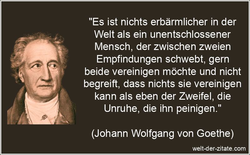 „Es ist nichts erbärmlicher in der Welt als ein unentschlossener Mensch, der zwischen zweien Empfindungen schwebt, gern beide vereinigen möchte und nicht begreift, dass nichts sie vereinigen kann als eben der Zweifel, die Unruhe, die ihn peinigen.“ Johann Wolfgang von Goethe Zitat Unentschlossenheit: Es ist nichts
