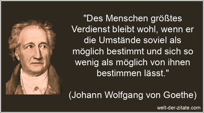 „Des Menschen größtes Verdienst bleibt wohl, wenn er die Umstände soviel als möglich bestimmt und sich so wenig als möglich von ihnen bestimmen lässt.“ Johann Wolfgang von Goethe Zitat Verdienste: Des Menschen größtes