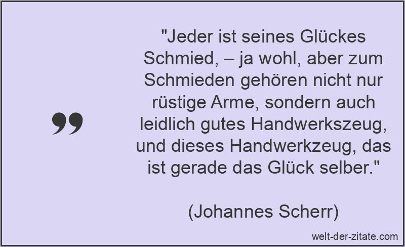 „Jeder ist seines Glückes Schmied, – ja wohl, aber zum Schmieden gehören nicht nur rüstige Arme, sondern auch leidlich gutes Handwerkszeug, und dieses Handwerkzeug, das ist gerade das Glück selber.“ Johannes Scherr Zitat Glück: Jeder ist seines Glückes Schmied, –