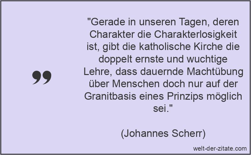 „Gerade in unseren Tagen, deren Charakter die Charakterlosigkeit ist, gibt die katholische Kirche die doppelt ernste und wuchtige Lehre, dass dauernde Machtübung über Menschen doch nur auf der Granitbasis eines Prinzips möglich sei.“ Johannes Scherr Zitat Macht: Gerade in unseren Tagen, deren Charakter