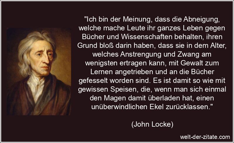 „Ich bin der Meinung, dass die Abneigung, welche mache Leute ihr ganzes Leben gegen Bücher und Wissenschaften behalten, ihren Grund bloß darin haben, dass sie in dem Alter, welches Anstrengung und Zwang am wenigsten ertragen kann, mit Gewalt zum Lernen angetrieben und an die Bücher gefesselt worden sind. Es ist damit so wie mit gewissen Speisen, die, wenn man sich einmal den Magen damit überladen hat, einen unüberwindlichen Ekel zurücklassen.“ John Locke Zitat Literatur: Ich bin der Meinung, dass die Abneigung,