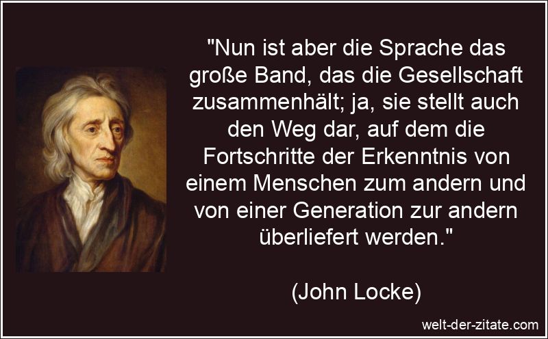 „Nun ist aber die Sprache das große Band, das die Gesellschaft zusammenhält; ja, sie stellt auch den Weg dar, auf dem die Fortschritte der Erkenntnis von einem Menschen zum andern und von einer Generation zur andern überliefert werden.“ John Locke Zitat Sprachen: Nun ist aber die Sprache das große Band,