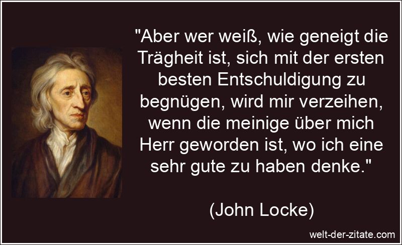 „Aber wer weiß, wie geneigt die Trägheit ist, sich mit der ersten besten Entschuldigung zu begnügen, wird mir verzeihen, wenn die meinige über mich Herr geworden ist, wo ich eine sehr gute zu haben denke.“ John Locke Zitat Trägheit: Aber wer weiß, wie geneigt die Trägheit