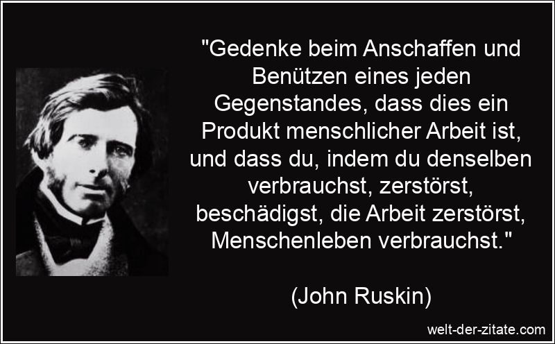„Gedenke beim Anschaffen und Benützen eines jeden Gegenstandes, dass dies ein Produkt menschlicher Arbeit ist, und dass du, indem du denselben verbrauchst, zerstörst, beschädigst, die Arbeit zerstörst, Menschenleben verbrauchst.“ John Ruskin Zitat Produkte: Gedenke beim Anschaffen und Benützen
