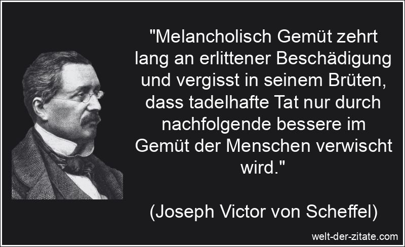 „Melancholisch Gemüt zehrt lang an erlittener Beschädigung und vergisst in seinem Brüten, dass tadelhafte Tat nur durch nachfolgende bessere im Gemüt der Menschen verwischt wird.“ Joseph Victor von Scheffel Zitat Gemüt: Melancholisch Gemüt zehrt