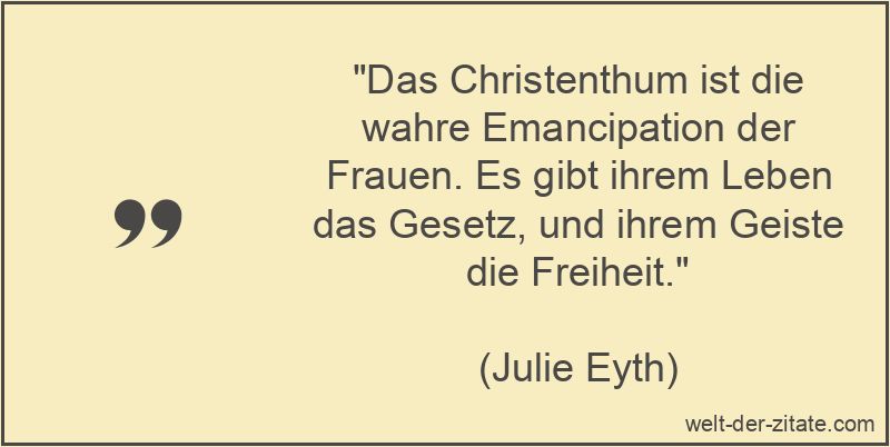 „Das Christenthum ist die wahre Emancipation der Frauen. Es gibt ihrem Leben das Gesetz, und ihrem Geiste die Freiheit.“ Julie Eyth Zitat Christentum: Das Christenthum ist die wahre