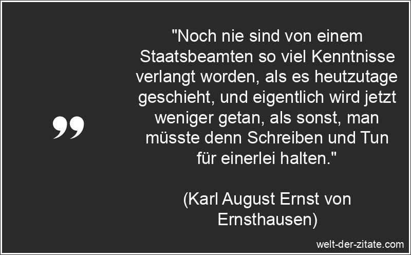 „Noch nie sind von einem Staatsbeamten so viel Kenntnisse verlangt worden, als es heutzutage geschieht, und eigentlich wird jetzt weniger getan, als sonst, man müsste denn Schreiben und Tun für einerlei halten.“ Karl August Ernst von Ernsthausen Zitat Beamte: Noch nie sind von