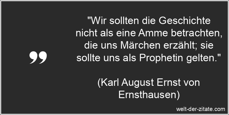 „Wir sollten die Geschichte nicht als eine Amme betrachten, die uns Märchen erzählt; sie sollte uns als Prophetin gelten.“ Karl August Ernst von Ernsthausen Zitat Geschichte: Wir sollten die
