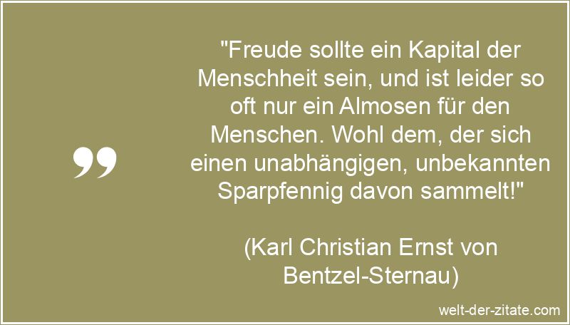 „Freude sollte ein Kapital der Menschheit sein, und ist leider so oft nur ein Almosen für den Menschen. Wohl dem, der sich einen unabhängigen, unbekannten Sparpfennig davon sammelt!“ Karl Christian Ernst von Bentzel-Sternau Zitat Freude: Freude sollte