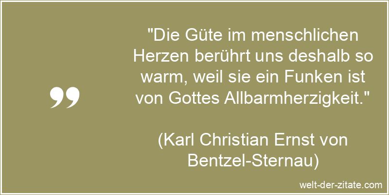 „Die Güte im menschlichen Herzen berührt uns deshalb so warm, weil sie ein Funken ist von Gottes Allbarmherzigkeit.“ Karl Christian Ernst von Bentzel-Sternau Zitat Güte: Die Güte im