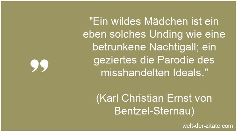 „Ein wildes Mädchen ist ein eben solches Unding wie eine betrunkene Nachtigall; ein geziertes die Parodie des misshandelten Ideals.“ Karl Christian Ernst von Bentzel-Sternau Zitat Mädchen: Ein wildes