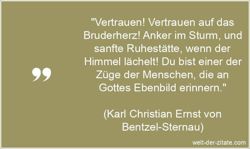 „Vertrauen! Vertrauen auf das Bruderherz! Anker im Sturm, und sanfte Ruhestätte, wenn der Himmel lächelt! Du bist einer der Züge der Menschen, die an Gottes Ebenbild erinnern.“ Karl Christian Ernst von Bentzel-Sternau Zitat Vertrauen: Vertrauen!