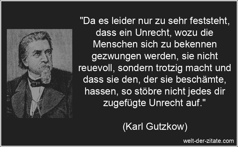 „Da es leider nur zu sehr feststeht, dass ein Unrecht, wozu die Menschen sich zu bekennen gezwungen werden, sie nicht reuevoll, sondern trotzig macht und dass sie den, der sie beschämte, hassen, so stöbre nicht jedes dir zugefügte Unrecht auf.“ Karl Gutzkow Zitat Unrecht: Da es leider nur zu sehr feststeht, dass