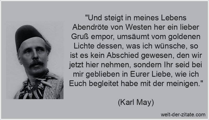 „Und steigt in meines Lebens Abendröte von Westen her ein lieber Gruß empor, umsäumt vom goldenen Lichte dessen, was ich wünsche, so ist es kein Abschied gewesen, den wir jetzt hier nehmen, sondern Ihr seid bei mir geblieben in Eurer Liebe, wie ich Euch begleitet habe mit der meinigen.“ Karl May Zitat Abschied: Und steigt in meines Lebens Abendröte von