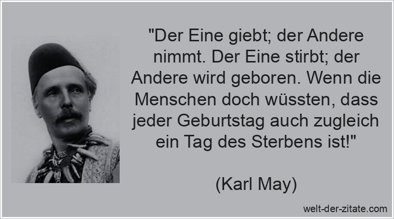 „Der Eine giebt; der Andere nimmt. Der Eine stirbt; der Andere wird geboren. Wenn die Menschen doch wüssten, dass jeder Geburtstag auch zugleich ein Tag des Sterbens ist!“ Karl May Zitat das Leben: Der Eine giebt; der Andere nimmt. Der Eine