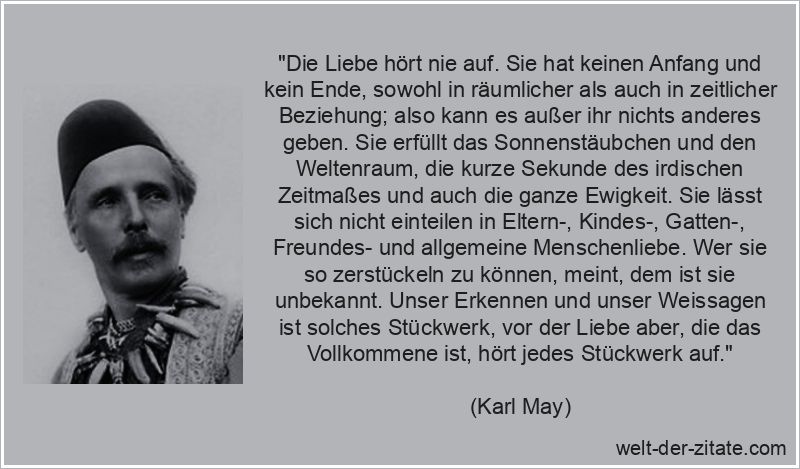„Die Liebe hört nie auf. Sie hat keinen Anfang und kein Ende, sowohl in räumlicher als auch in zeitlicher Beziehung; also kann es außer ihr nichts anderes geben. Sie erfüllt das Sonnenstäubchen und den Weltenraum, die kurze Sekunde des irdischen Zeitmaßes und auch die ganze Ewigkeit. Sie lässt sich nicht einteilen in Eltern-, Kindes-, Gatten-, Freundes- und allgemeine Menschenliebe. Wer sie so zerstückeln zu können, meint, dem ist sie unbekannt. Unser Erkennen und unser Weissagen ist solches Stückwerk, vor der Liebe aber, die das Vollkommene ist, hört jedes Stückwerk auf.“ Karl May Zitat Leidenschaft: Die Liebe hört nie auf. Sie hat keinen
