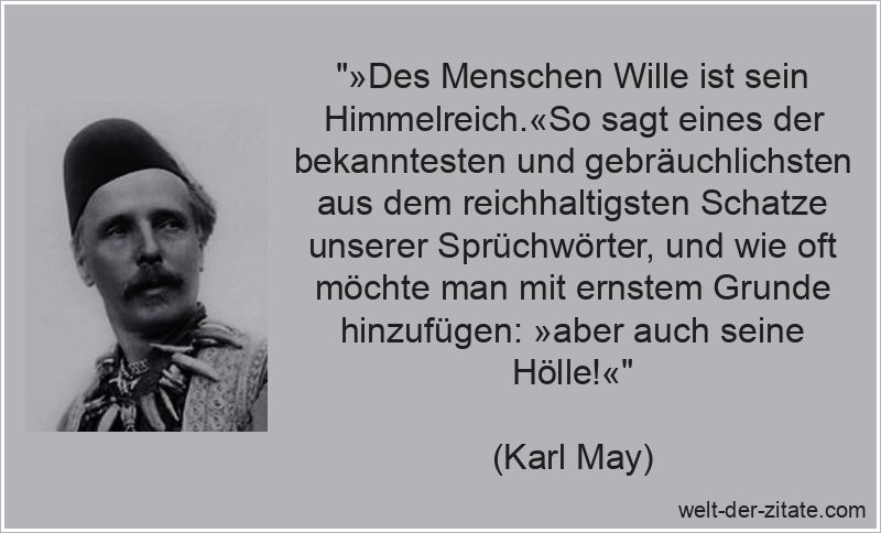 „»Des Menschen Wille ist sein Himmelreich.«So sagt eines der bekanntesten und gebräuchlichsten aus dem reichhaltigsten Schatze unserer Sprüchwörter, und wie oft möchte man mit ernstem Grunde hinzufügen: »aber auch seine Hölle!«“ Karl May Zitat Wille: »Des Menschen Wille ist sein Himmelreich.«So