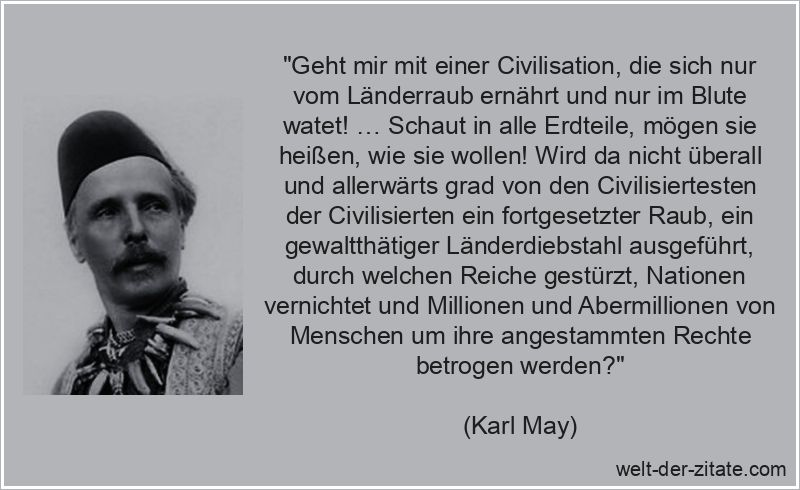 „Geht mir mit einer Civilisation, die sich nur vom Länderraub ernährt und nur im Blute watet! … Schaut in alle Erdteile, mögen sie heißen, wie sie wollen! Wird da nicht überall und allerwärts grad von den Civilisiertesten der Civilisierten ein fortgesetzter Raub, ein gewaltthätiger Länderdiebstahl ausgeführt, durch welchen Reiche gestürzt, Nationen vernichtet und Millionen und Abermillionen von Menschen um ihre angestammten Rechte betrogen werden?“ Karl May Zitat Zivilisation: Geht mir mit einer Civilisation, die
