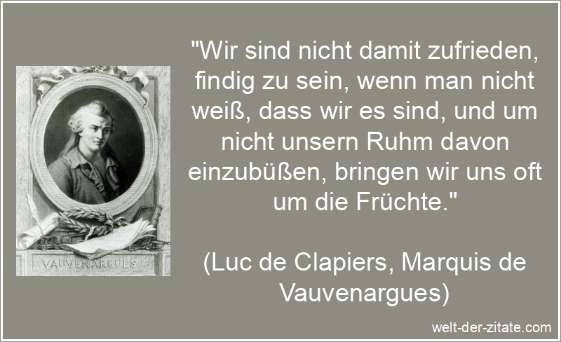 „Wir sind nicht damit zufrieden, findig zu sein, wenn man nicht weiß, dass wir es sind, und um nicht unsern Ruhm davon einzubüßen, bringen wir uns oft um die Früchte.“ Luc de Clapiers, Marquis de Vauvenargues Zitat Ruhm: Wir sind nicht