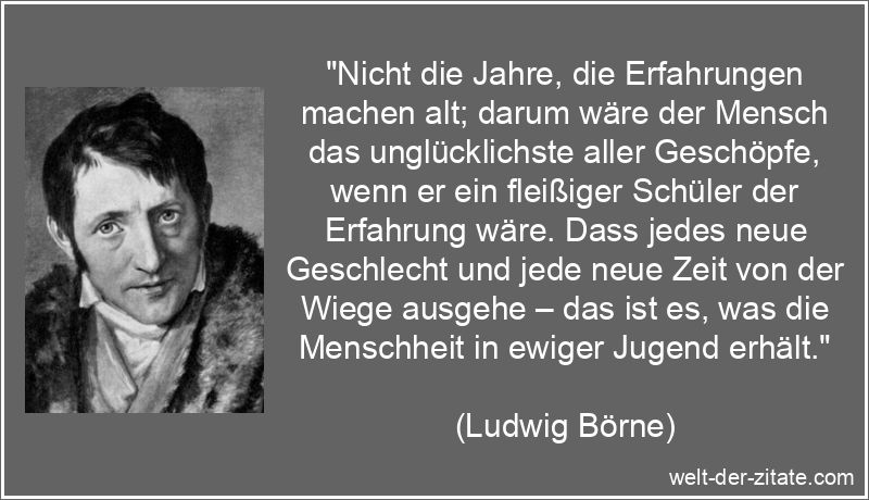 „Nicht die Jahre, die Erfahrungen machen alt; darum wäre der Mensch das unglücklichste aller Geschöpfe, wenn er ein fleißiger Schüler der Erfahrung wäre. Dass jedes neue Geschlecht und jede neue Zeit von der Wiege ausgehe – das ist es, was die Menschheit in ewiger Jugend erhält.“ Ludwig Börne Zitat Erfahrung: Nicht die Jahre, die Erfahrungen